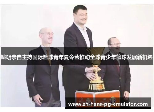 姚明亲自主持国际篮球青年夏令营推动全球青少年篮球发展新机遇