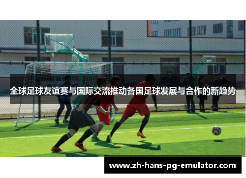 全球足球友谊赛与国际交流推动各国足球发展与合作的新趋势 全球足球友谊赛与国际交流推动各国足球发展与合作的新趋势