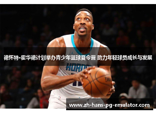 德怀特·霍华德计划举办青少年篮球夏令营 助力年轻球员成长与发展 德怀特·霍华德计划举办青少年篮球夏令营 助力年轻球员成长与发展