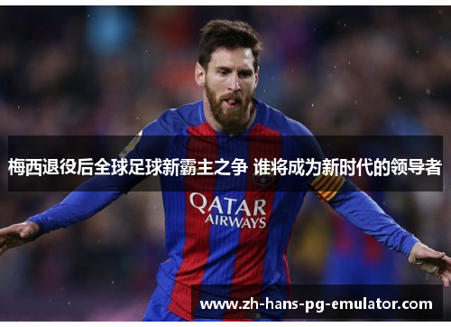 梅西退役后全球足球新霸主之争 谁将成为新时代的领导者 梅西退役后全球足球新霸主之争 谁将成为新时代的领导者