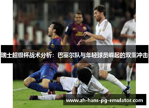 瑞士超级杯战术分析:巴塞尔队与年轻球员崛起的双重冲击 瑞士超级杯战术分析:巴塞尔队与年轻球员崛起的双重冲击