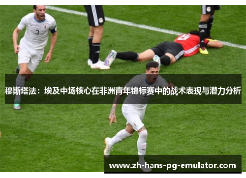 穆斯塔法:埃及中场核心在非洲青年锦标赛中的战术表现与潜力分析 穆斯塔法:埃及中场核心在非洲青年锦标赛中的战术表现与潜力分析