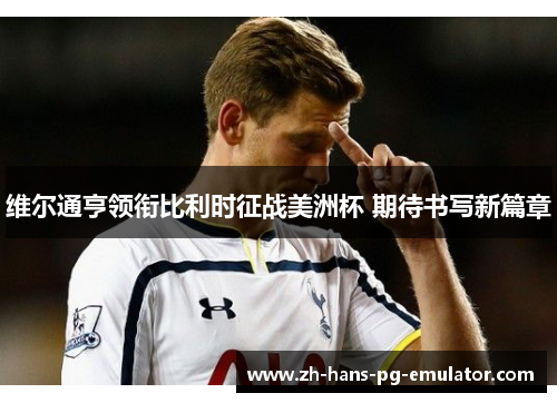 维尔通亨领衔比利时征战美洲杯 期待书写新篇章 维尔通亨领衔比利时征战美洲杯 期待书写新篇章