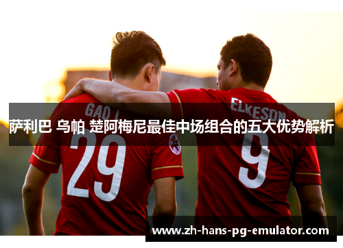 萨利巴 乌帕 楚阿梅尼最佳中场组合的五大优势解析 萨利巴 乌帕 楚阿梅尼最佳中场组合的五大优势解析