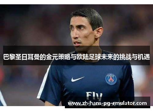巴黎圣日耳曼的金元策略与欧陆足球未来的挑战与机遇 巴黎圣日耳曼的金元策略与欧陆足球未来的挑战与机遇