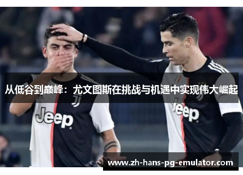 从低谷到巅峰:尤文图斯在挑战与机遇中实现伟大崛起 从低谷到巅峰:尤文图斯在挑战与机遇中实现伟大崛起