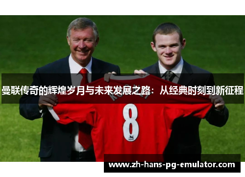 曼联传奇的辉煌岁月与未来发展之路:从经典时刻到新征程 曼联传奇的辉煌岁月与未来发展之路:从经典时刻到新征程