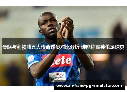 曼联与利物浦五大传奇球员对比分析 谁能称霸英伦足球史