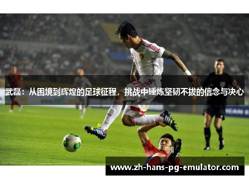 武磊:从困境到辉煌的足球征程,挑战中锤炼坚韧不拔的信念与决心 武磊:从困境到辉煌的足球征程,挑战中锤炼坚韧不拔的信念与决心
