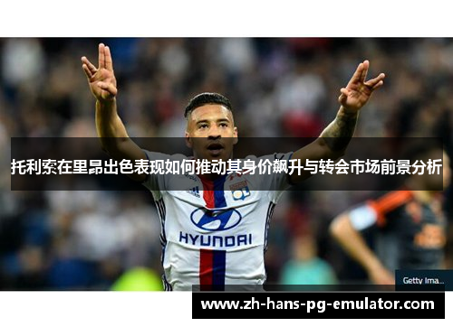 托利索在里昂出色表现如何推动其身价飙升与转会市场前景分析