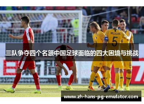 三队争夺四个名额中国足球面临的四大困境与挑战