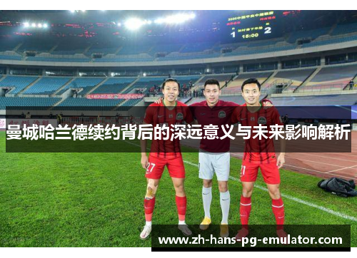 曼城哈兰德续约背后的深远意义与未来影响解析 曼城哈兰德续约背后的深远意义与未来影响解析