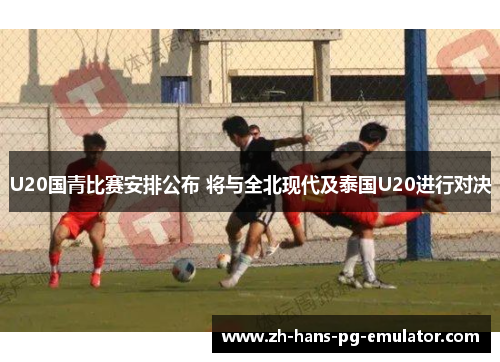 U20国青比赛安排公布 将与全北现代及泰国U20进行对决