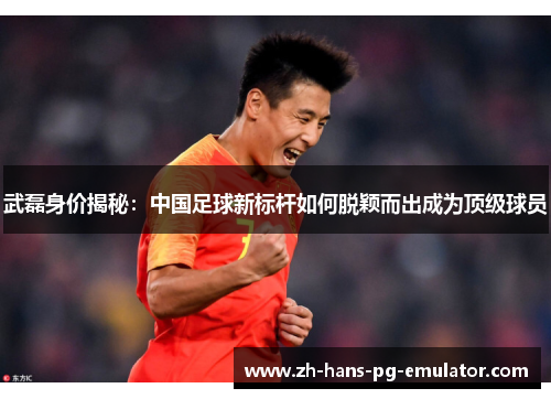 武磊身价揭秘：中国足球新标杆如何脱颖而出成为顶级球员