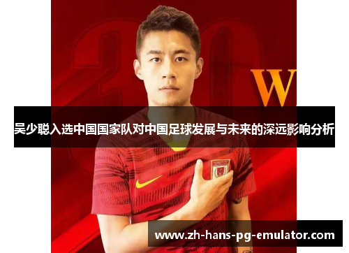 吴少聪入选中国国家队对中国足球发展与未来的深远影响分析 吴少聪入选中国国家队对中国足球发展与未来的深远影响分析