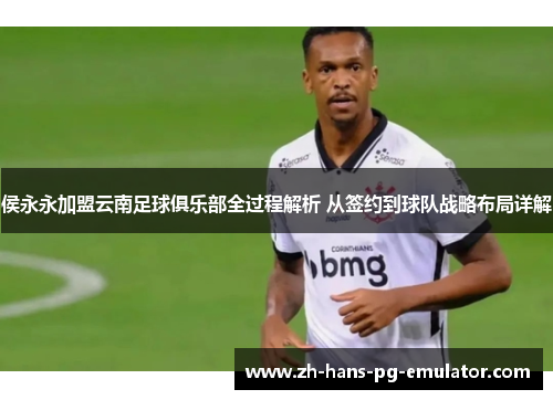 侯永永加盟云南足球俱乐部全过程解析 从签约到球队战略布局详解 侯永永加盟云南足球俱乐部全过程解析 从签约到球队战略布局详解