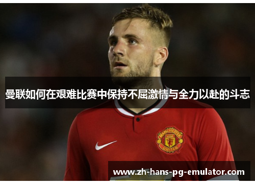曼联如何在艰难比赛中保持不屈激情与全力以赴的斗志
