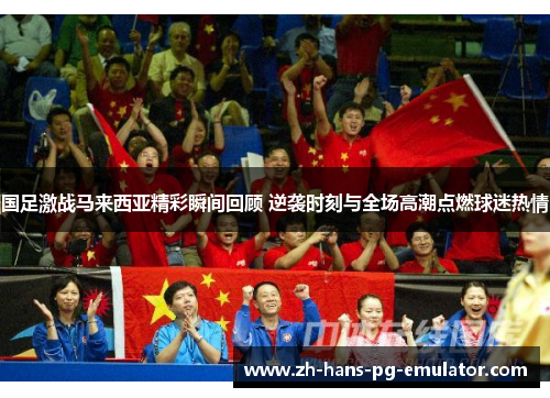 国足激战马来西亚精彩瞬间回顾 逆袭时刻与全场高潮点燃球迷热情