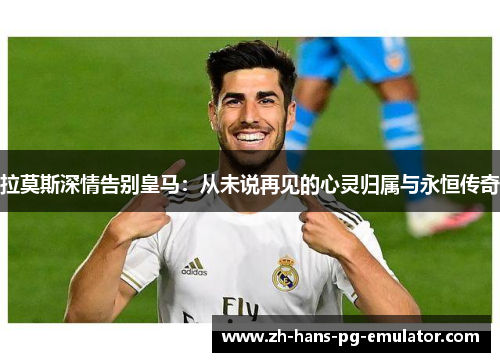 拉莫斯深情告别皇马：从未说再见的心灵归属与永恒传奇