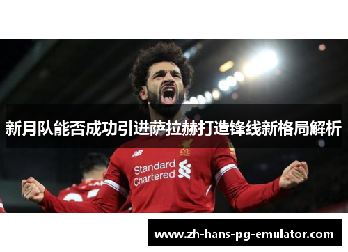 新月队能否成功引进萨拉赫打造锋线新格局解析 新月队能否成功引进萨拉赫打造锋线新格局解析