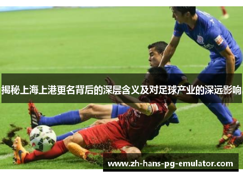 揭秘上海上港更名背后的深层含义及对足球产业的深远影响