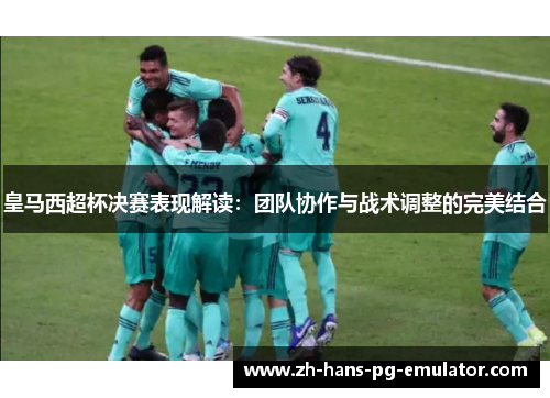 皇马西超杯决赛表现解读:团队协作与战术调整的完美结合 皇马西超杯决赛表现解读:团队协作与战术调整的完美结合