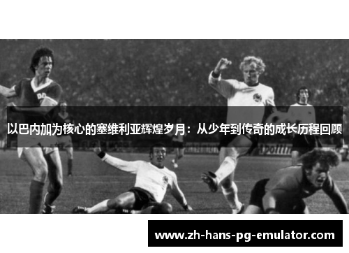 以巴内加为核心的塞维利亚辉煌岁月：从少年到传奇的成长历程回顾