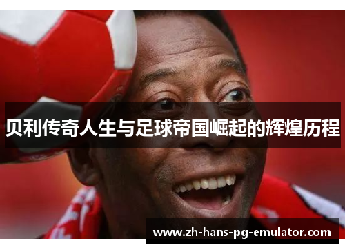 贝利传奇人生与足球帝国崛起的辉煌历程 贝利传奇人生与足球帝国崛起的辉煌历程