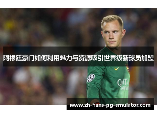 阿根廷豪门如何利用魅力与资源吸引世界级新球员加盟