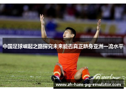 中国足球崛起之路探究未来能否真正跻身亚洲一流水平