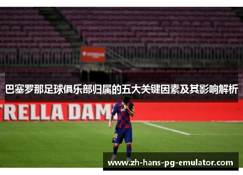 巴塞罗那足球俱乐部归属的五大关键因素及其影响解析 巴塞罗那足球俱乐部归属的五大关键因素及其影响解析