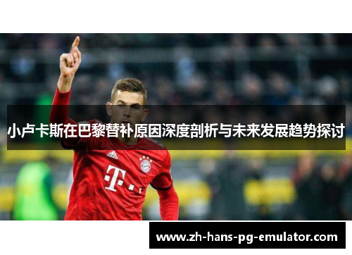 小卢卡斯在巴黎替补原因深度剖析与未来发展趋势探讨