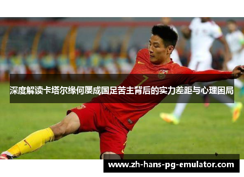深度解读卡塔尔缘何屡成国足苦主背后的实力差距与心理困局 深度解读卡塔尔缘何屡成国足苦主背后的实力差距与心理困局