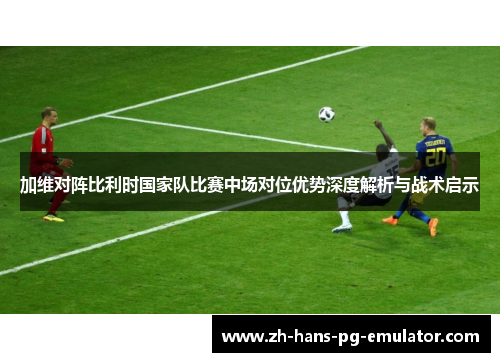 加维对阵比利时国家队比赛中场对位优势深度解析与战术启示 加维对阵比利时国家队比赛中场对位优势深度解析与战术启示