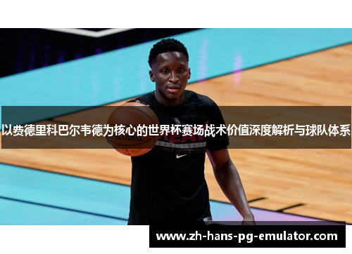 以费德里科巴尔韦德为核心的世界杯赛场战术价值深度解析与球队体系 以费德里科巴尔韦德为核心的世界杯赛场战术价值深度解析与球队体系