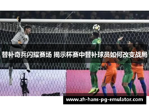 替补奇兵闪耀赛场 揭示杯赛中替补球员如何改变战局 替补奇兵闪耀赛场 揭示杯赛中替补球员如何改变战局
