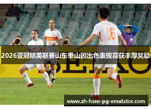 2026亚冠精英联赛山东泰山因出色表现喜获丰厚奖励 2026亚冠精英联赛山东泰山因出色表现喜获丰厚奖励