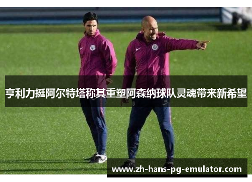 亨利力挺阿尔特塔称其重塑阿森纳球队灵魂带来新希望 亨利力挺阿尔特塔称其重塑阿森纳球队灵魂带来新希望