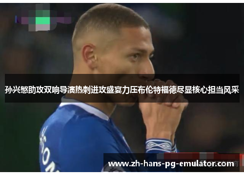 孙兴慜助攻双响导演热刺进攻盛宴力压布伦特福德尽显核心担当风采 孙兴慜助攻双响导演热刺进攻盛宴力压布伦特福德尽显核心担当风采