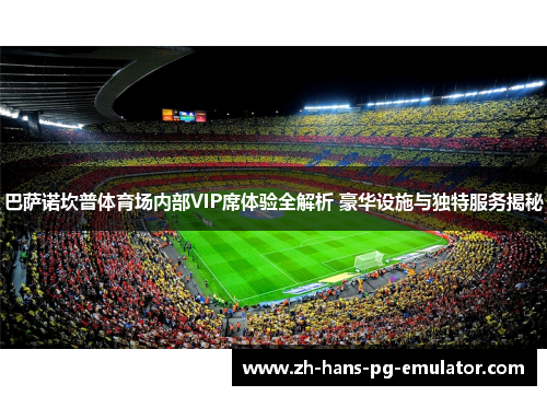 巴萨诺坎普体育场内部VIP席体验全解析 豪华设施与独特服务揭秘 巴萨诺坎普体育场内部VIP席体验全解析 豪华设施与独特服务揭秘