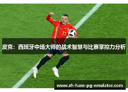 皮克:西班牙中场大师的战术智慧与比赛掌控力分析 皮克:西班牙中场大师的战术智慧与比赛掌控力分析
