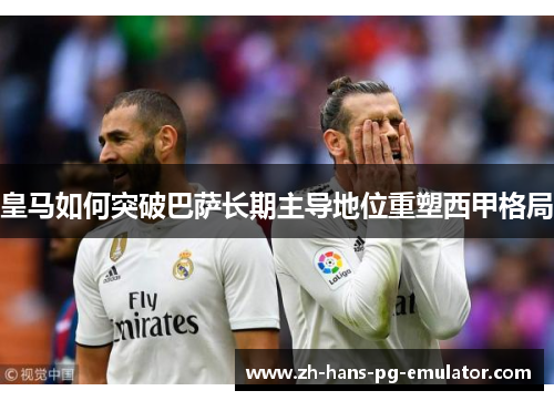 皇马如何突破巴萨长期主导地位重塑西甲格局 皇马如何突破巴萨长期主导地位重塑西甲格局