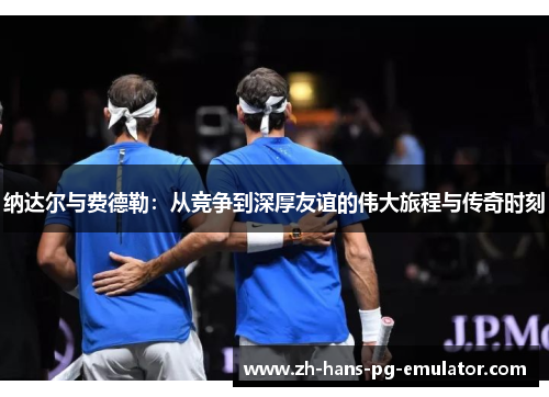 纳达尔与费德勒:从竞争到深厚友谊的伟大旅程与传奇时刻 纳达尔与费德勒:从竞争到深厚友谊的伟大旅程与传奇时刻